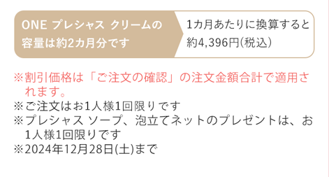 ※割引価格は「ご注文の確認」の注文金額合計で適用されます。※ご注文はお1人様1回限りです ※プレシャス ソープ、泡立てネットのプレゼントは、お1人様1セット限りです ※2024年12月28日(土)まで