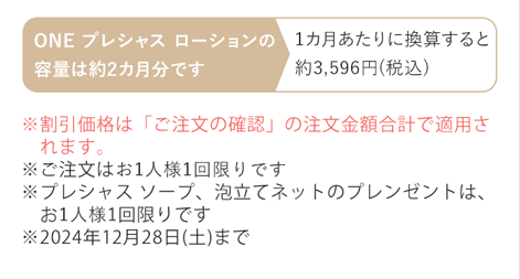 ※割引価格は「ご注文の確認」の注文金額合計で適用されます。※ご注文はお1人様1回限りです ※プレシャス ソープ、泡立てネットのプレゼントは、お1人様1セット限りです ※2024年12月28日(土)まで