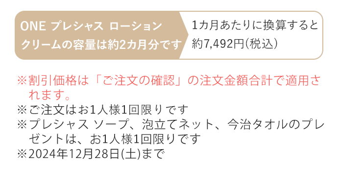 ※割引価格は「ご注文の確認」の注文金額合計で適用されます。※ご注文はお1人様1回限りです　※プレシャス ソープ、泡立てネット、今治タオルのプレゼントは、お1人様1セット限りです　※2024年12月28日(土)まで